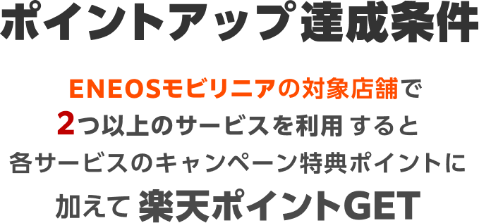 ポイントアップ達成条件｜ENEOSモビリニアの対象店舗で2つ以上のサービスを利用すると各サービスのキャンペーン特典ポイントに加えて楽天ポイントGET